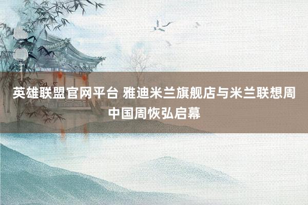 英雄联盟官网平台 雅迪米兰旗舰店与米兰联想周中国周恢弘启幕