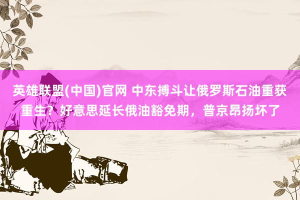 英雄联盟(中国)官网 中东搏斗让俄罗斯石油重获重生？好意思延长俄油豁免期，普京昂扬坏了