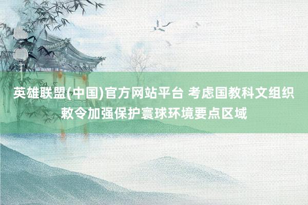 英雄联盟(中国)官方网站平台 考虑国教科文组织敕令加强保护寰球环境要点区域