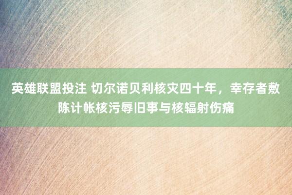 英雄联盟投注 切尔诺贝利核灾四十年，幸存者敷陈计帐核污辱旧事与核辐射伤痛