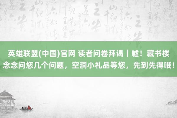 英雄联盟(中国)官网 读者问卷拜谒｜嘘！藏书楼念念问您几个问题，空洞小礼品等您，先到先得哦！