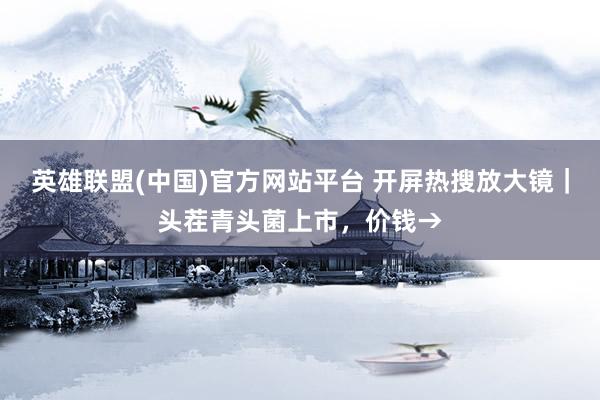 英雄联盟(中国)官方网站平台 开屏热搜放大镜｜头茬青头菌上市，价钱→