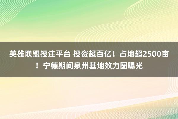 英雄联盟投注平台 投资超百亿！占地超2500亩！宁德期间泉州基地效力图曝光