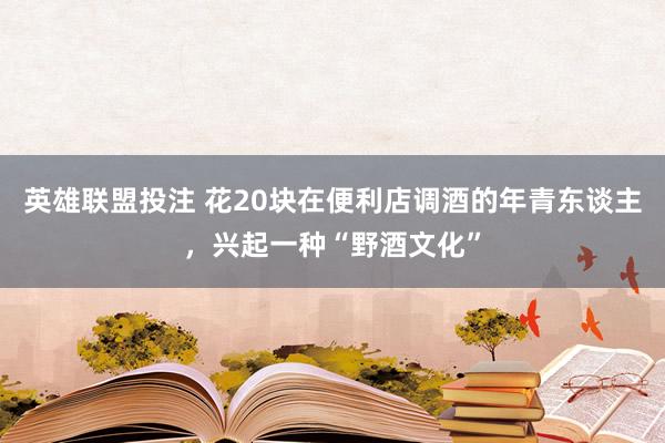 英雄联盟投注 花20块在便利店调酒的年青东谈主，兴起一种“野酒文化”