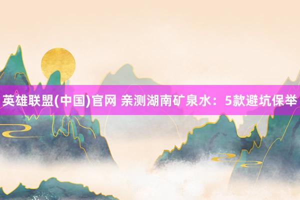 英雄联盟(中国)官网 亲测湖南矿泉水：5款避坑保举