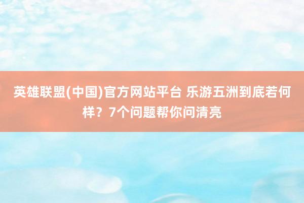 英雄联盟(中国)官方网站平台 乐游五洲到底若何样？7个问题帮你问清亮