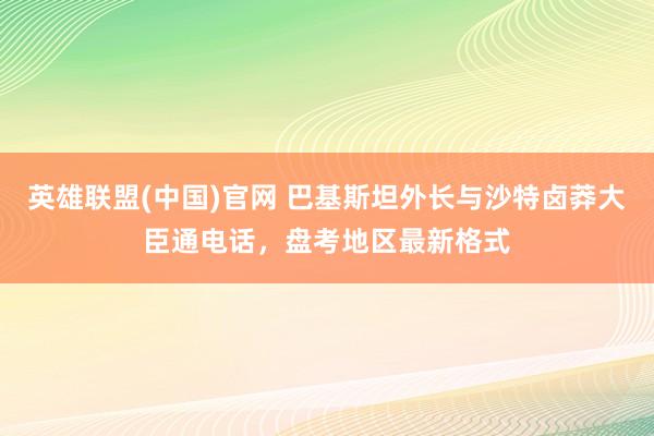 英雄联盟(中国)官网 巴基斯坦外长与沙特卤莽大臣通电话，盘考地区最新格式