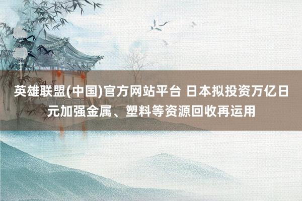 英雄联盟(中国)官方网站平台 日本拟投资万亿日元加强金属、塑料等资源回收再运用