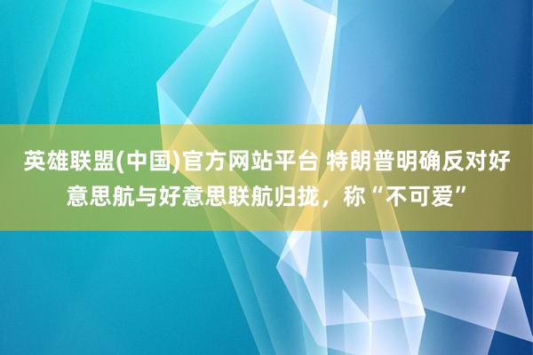 英雄联盟(中国)官方网站平台 特朗普明确反对好意思航与好意思联航归拢，称“不可爱”