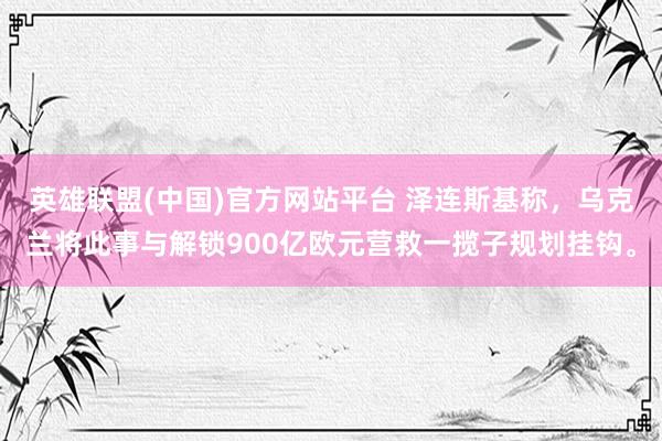 英雄联盟(中国)官方网站平台 泽连斯基称，乌克兰将此事与解锁900亿欧元营救一揽子规划挂钩。