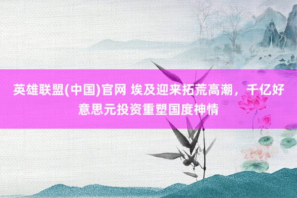 英雄联盟(中国)官网 埃及迎来拓荒高潮，千亿好意思元投资重塑国度神情