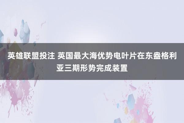 英雄联盟投注 英国最大海优势电叶片在东盎格利亚三期形势完成装置