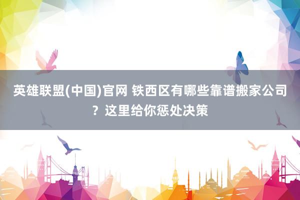 英雄联盟(中国)官网 铁西区有哪些靠谱搬家公司？这里给你惩处决策