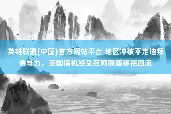 英雄联盟(中国)官方网站平台 地区冲破平定迪拜诱导力，英国借机经受在阿联酋移民回流