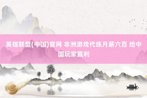 英雄联盟(中国)官网 非洲游戏代练月薪六百 给中国玩家赢利
