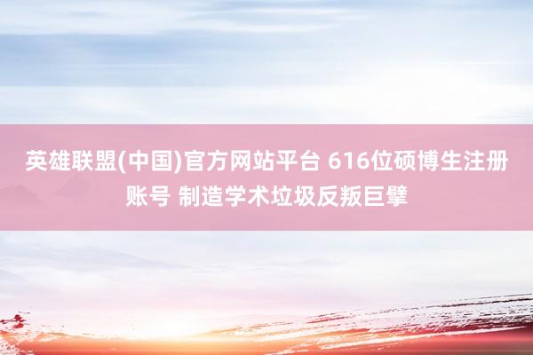 英雄联盟(中国)官方网站平台 616位硕博生注册账号 制造学术垃圾反叛巨擘