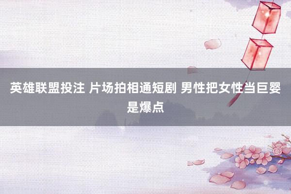 英雄联盟投注 片场拍相通短剧 男性把女性当巨婴是爆点