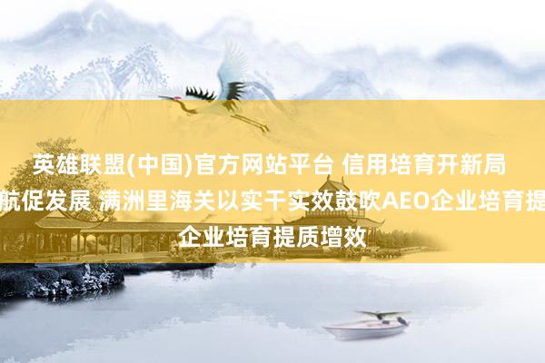 英雄联盟(中国)官方网站平台 信用培育开新局 国门护航促发展 满洲里海关以实干实效鼓吹AEO企业培育提质增效