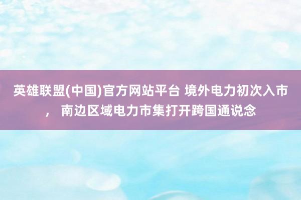 英雄联盟(中国)官方网站平台 境外电力初次入市， 南边区域电力市集打开跨国通说念