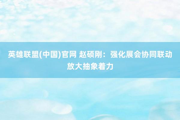 英雄联盟(中国)官网 赵硕刚：强化展会协同联动放大抽象着力
