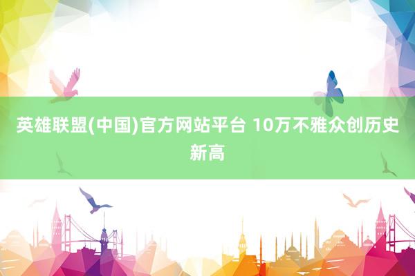 英雄联盟(中国)官方网站平台 10万不雅众创历史新高