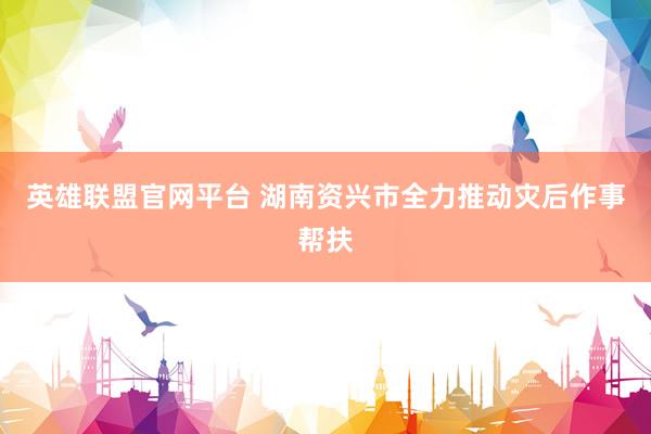 英雄联盟官网平台 湖南资兴市全力推动灾后作事帮扶