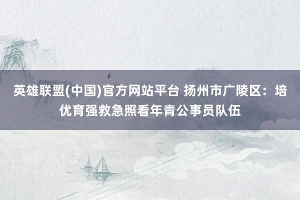 英雄联盟(中国)官方网站平台 扬州市广陵区：培优育强救急照看年青公事员队伍