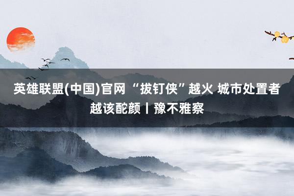英雄联盟(中国)官网 “拔钉侠”越火 城市处置者越该酡颜丨豫不雅察