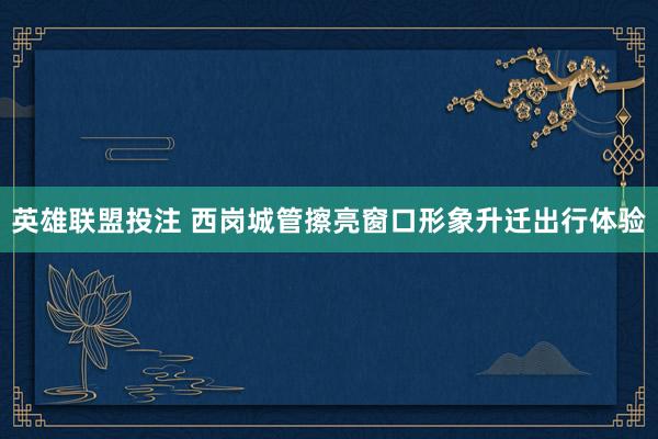 英雄联盟投注 西岗城管擦亮窗口形象升迁出行体验