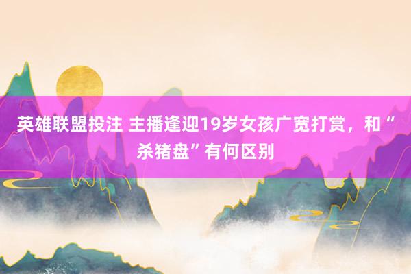 英雄联盟投注 主播逢迎19岁女孩广宽打赏，和“杀猪盘”有何区别