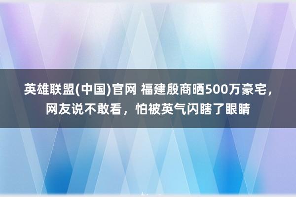 英雄联盟(中国)官网 福建殷商晒500万豪宅，网友说不敢看，怕被英气闪瞎了眼睛