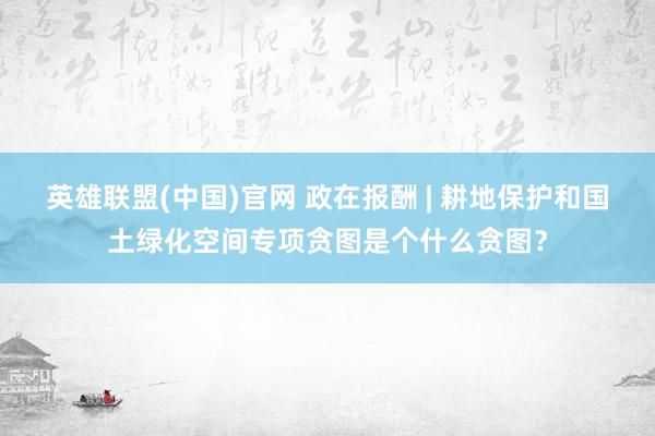 英雄联盟(中国)官网 政在报酬 | 耕地保护和国土绿化空间专项贪图是个什么贪图？