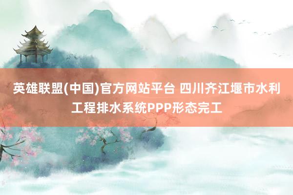 英雄联盟(中国)官方网站平台 四川齐江堰市水利工程排水系统PPP形态完工
