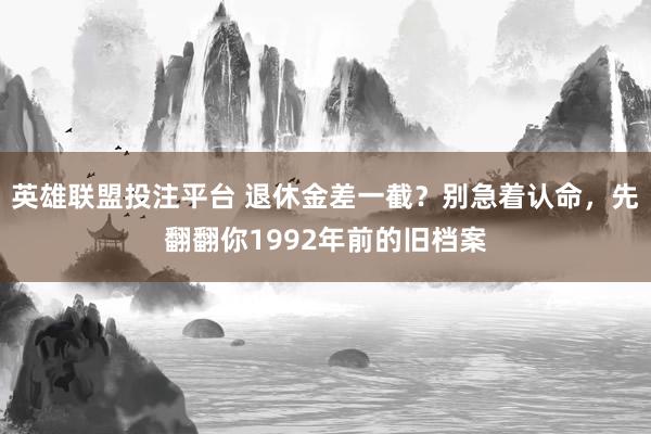 英雄联盟投注平台 退休金差一截？别急着认命，先翻翻你1992年前的旧档案