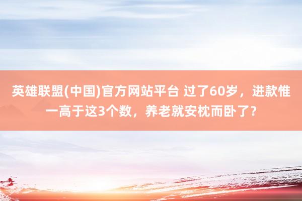 英雄联盟(中国)官方网站平台 过了60岁，进款惟一高于这3个数，养老就安枕而卧了？