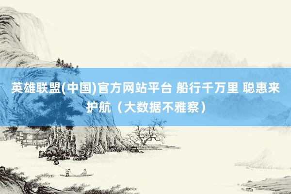 英雄联盟(中国)官方网站平台 船行千万里 聪惠来护航（大数据不雅察）