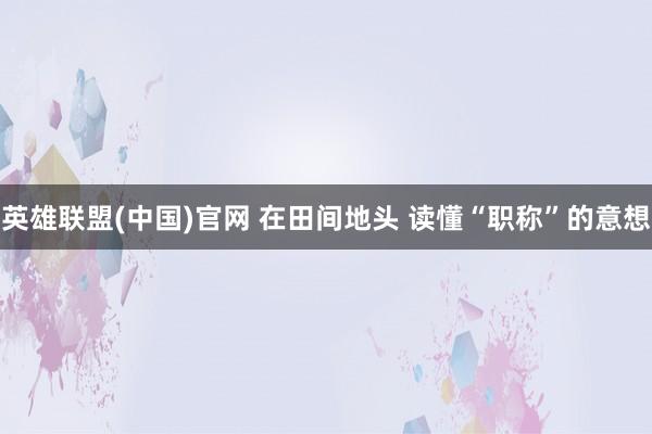 英雄联盟(中国)官网 在田间地头 读懂“职称”的意想
