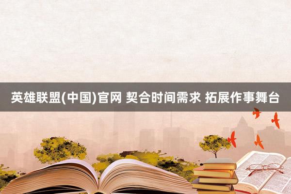 英雄联盟(中国)官网 契合时间需求 拓展作事舞台