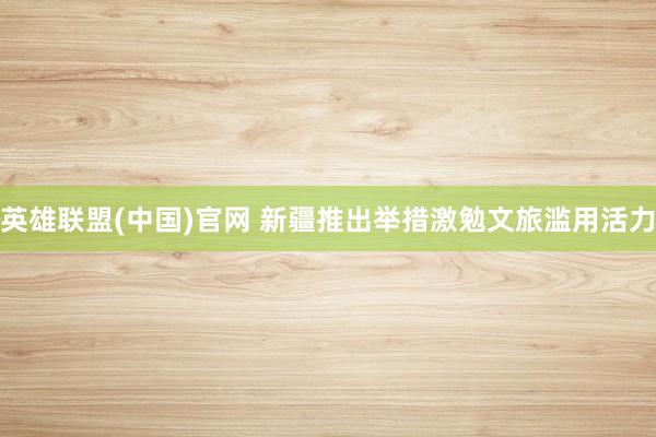 英雄联盟(中国)官网 新疆推出举措激勉文旅滥用活力