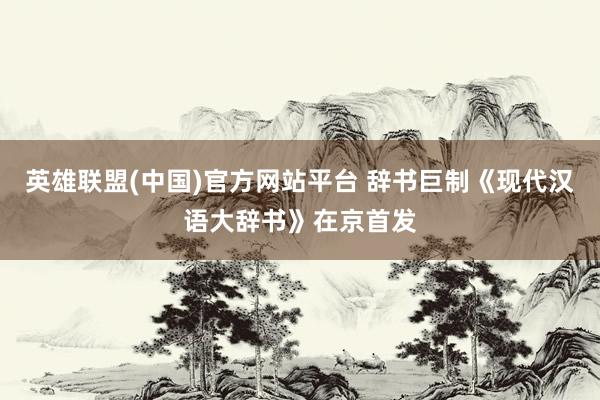 英雄联盟(中国)官方网站平台 辞书巨制《现代汉语大辞书》在京首发
