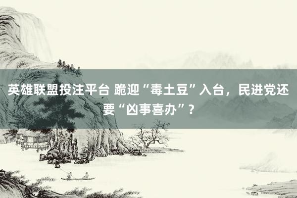 英雄联盟投注平台 跪迎“毒土豆”入台，民进党还要“凶事喜办”？
