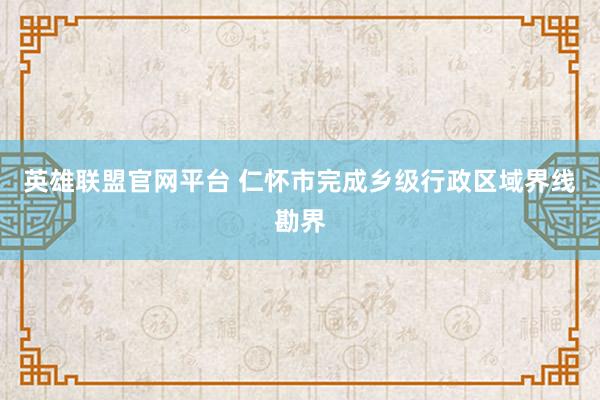英雄联盟官网平台 仁怀市完成乡级行政区域界线勘界