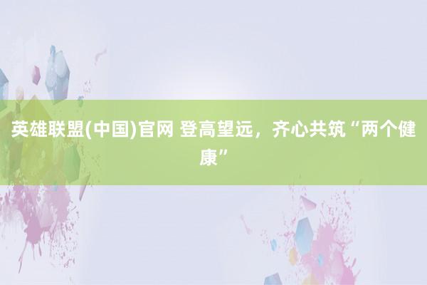 英雄联盟(中国)官网 登高望远，齐心共筑“两个健康”