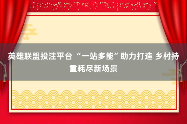 英雄联盟投注平台 “一站多能”助力打造 乡村持重耗尽新场景