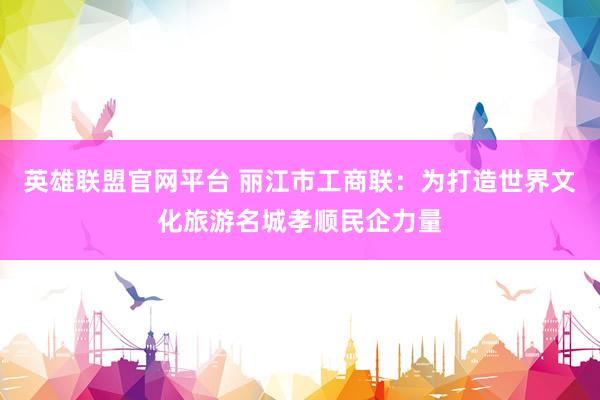 英雄联盟官网平台 丽江市工商联：为打造世界文化旅游名城孝顺民企力量