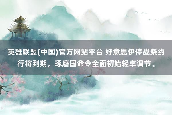 英雄联盟(中国)官方网站平台 好意思伊停战条约行将到期，琢磨国命令全面初始轻率调节。