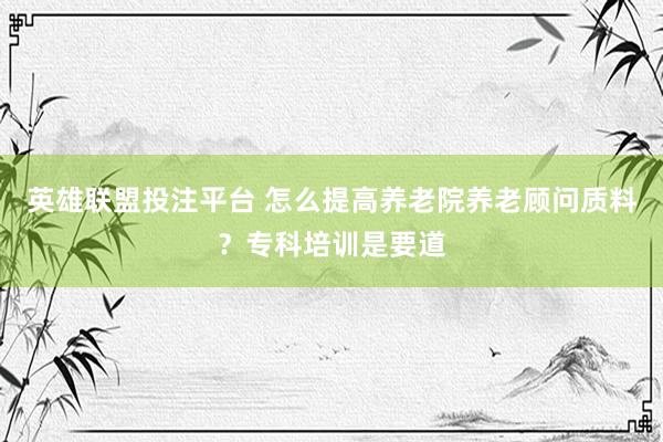 英雄联盟投注平台 怎么提高养老院养老顾问质料？专科培训是要道