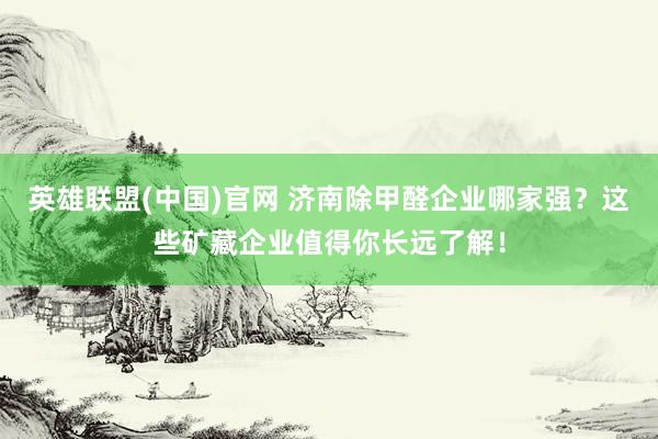 英雄联盟(中国)官网 济南除甲醛企业哪家强？这些矿藏企业值得你长远了解！