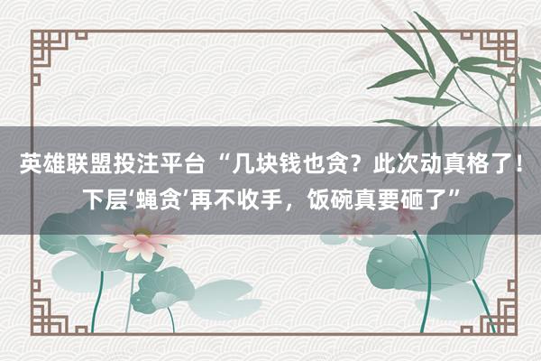 英雄联盟投注平台 “几块钱也贪？此次动真格了！下层‘蝇贪’再不收手，饭碗真要砸了”