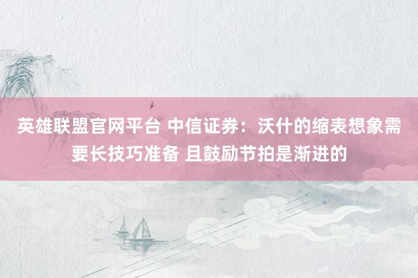英雄联盟官网平台 中信证券：沃什的缩表想象需要长技巧准备 且鼓励节拍是渐进的
